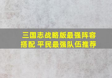 三国志战略版最强阵容搭配 平民最强队伍推荐